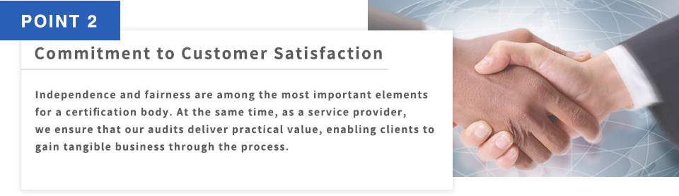 POINT2 Commitment to Customer Satisfaction Independence and fairness are among the most important elements for a certification body. At the same time, as a service provider, we ensure that our audits deliver practical value, enabling clients to gain tangible business through the process.