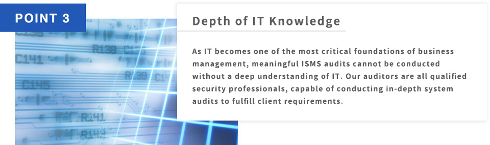 POINT3 Depth of IT Knowledge As IT becomes one of the most critical foundations of business management, meaningful ISMS audits cannot be conducted without a deep understanding of IT. Our auditors are all qualified security professionals, capable of conducting in-depth system audits to fulfill client requirements.