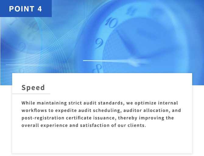 POINT4 Speed While maintaining strict audit standards, we optimize internal workflows to expedite audit scheduling, auditor allocation, and post-registration certificate issuance, thereby improving the overall experience and satisfaction of our clients.
