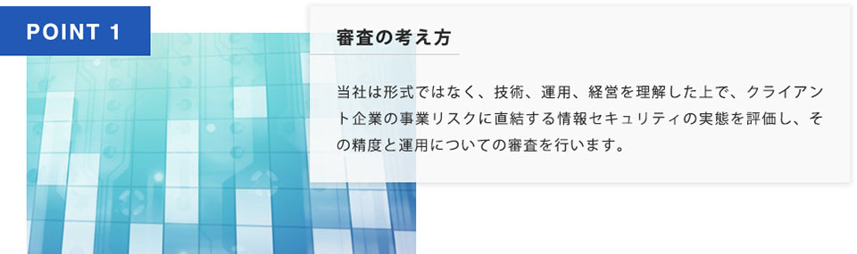 POINT1 審査の考え方 当社は形式ではなく、技術、運用、経営を理解いした上で、クライアント企業の事業リスクを直結する情報セキュリティの実態を評価し、その制度と運用についての審査を行います。