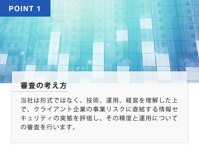 POINT1 審査の考え方 当社は形式ではなく、技術、運用、経営を理解いした上で、クライアント企業の事業リスクを直結する情報セキュリティの実態を評価し、その制度と運用についての審査を行います。