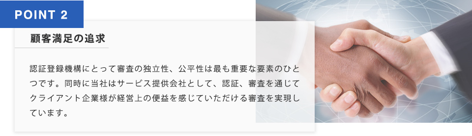 POINT2 顧客満足の追求 認証登録機構にとって審査の独立性、公平性はもっとも重要な要素のひとつです。同時に当社はサービス提供会社として、認証審査を通じて暗いなと企業様が経営上の便益を感じていただける審査を実現しています。