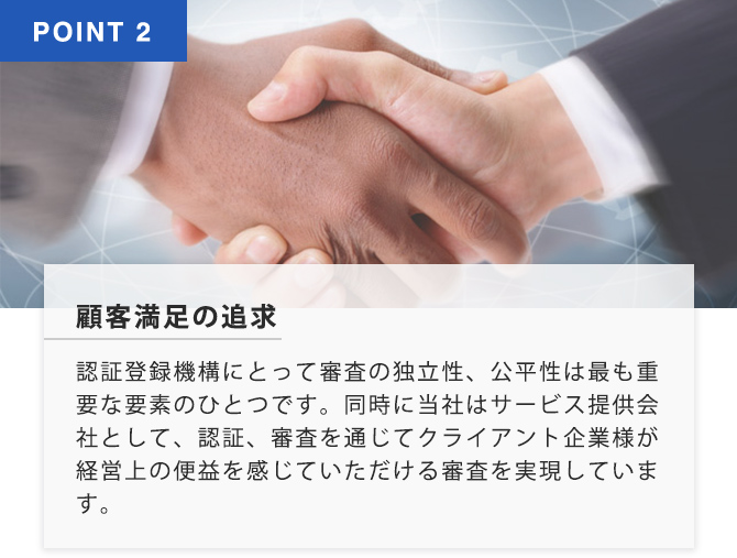 POINT2 顧客満足の追求 認証登録機構にとって審査の独立性、公平性はもっとも重要な要素のひとつです。同時に当社はサービス提供会社として、認証審査を通じて暗いなと企業様が経営上の便益を感じていただける審査を実現しています。