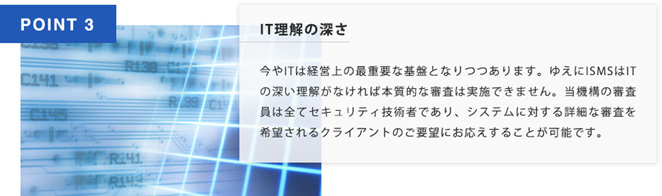 POINT3 IT理解の深さ 今やITは経営上の最重要な基盤となりつつあります。ゆえに ISMSはITの深い理解がなければ本質的な審査は実施できません。当機構の審査員は全てセキュリティ技術者であり、システムに対する詳細な審査を希望されるクライアントのご要望にお答えすることが可能です。