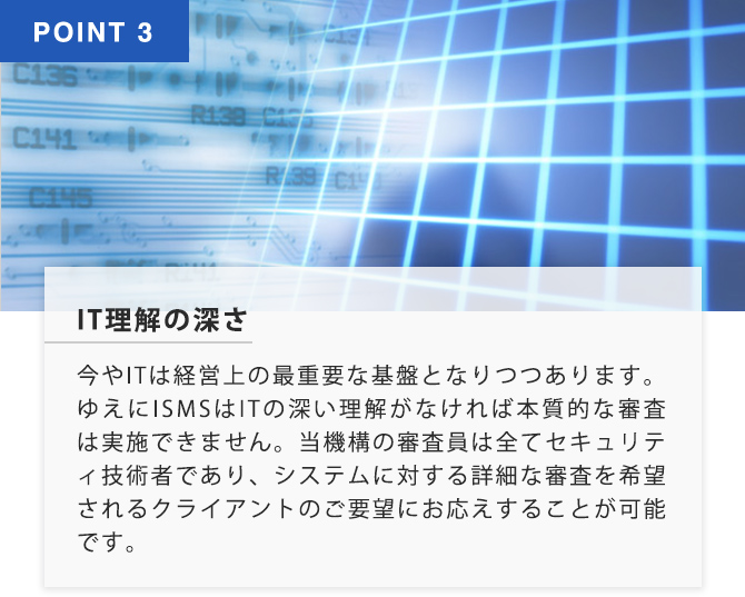 POINT3 IT理解の深さ 今やITは経営上の最重要な基盤となりつつあります。ゆえに ISMSはITの深い理解がなければ本質的な審査は実施できません。当機構の審査員は全てセキュリティ技術者であり、システムに対する詳細な審査を希望されるクライアントのご要望にお答えすることが可能です。