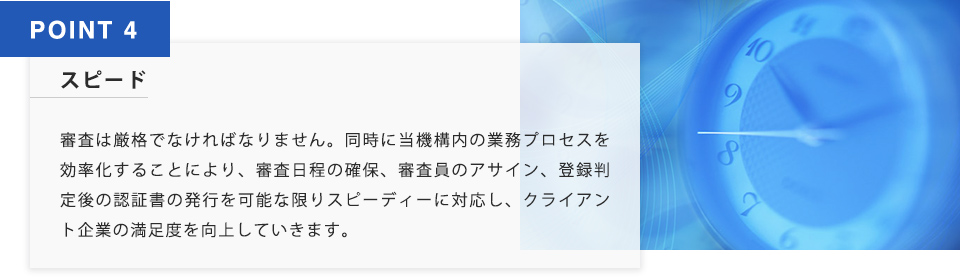 POINT4 スピード 審査は厳格でなければなりません。同時に当機構内の業務プロセスを効率化することにより、審査日程の確保、審査員のアサイン、登録判定後の認証書の発行を可能な限りすぴーでぃーに対応し、クライアント企業の満足度を向上していきます。