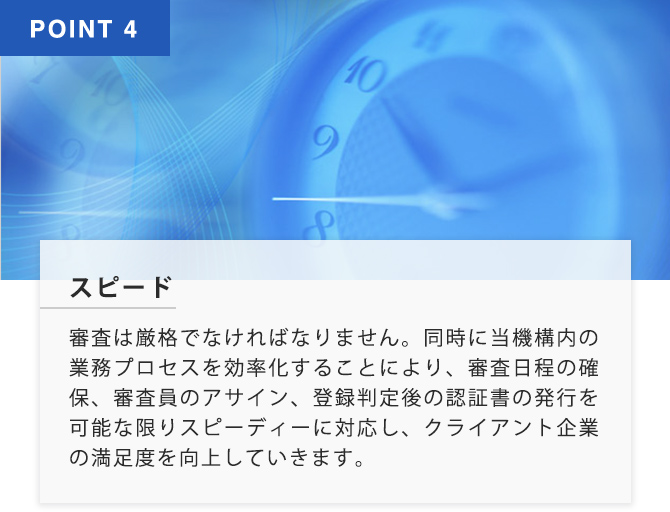 POINT4 スピード 審査は厳格でなければなりません。同時に当機構内の業務プロセスを効率化することにより、審査日程の確保、審査員のアサイン、登録判定後の認証書の発行を可能な限りすぴーでぃーに対応し、クライアント企業の満足度を向上していきます。